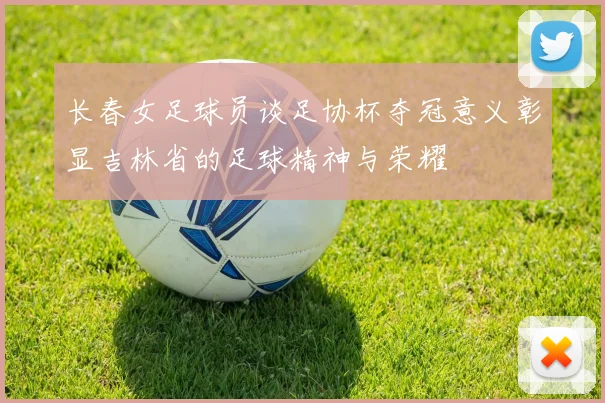 长春女足球员谈足协杯夺冠意义彰显吉林省的足球精神与荣耀