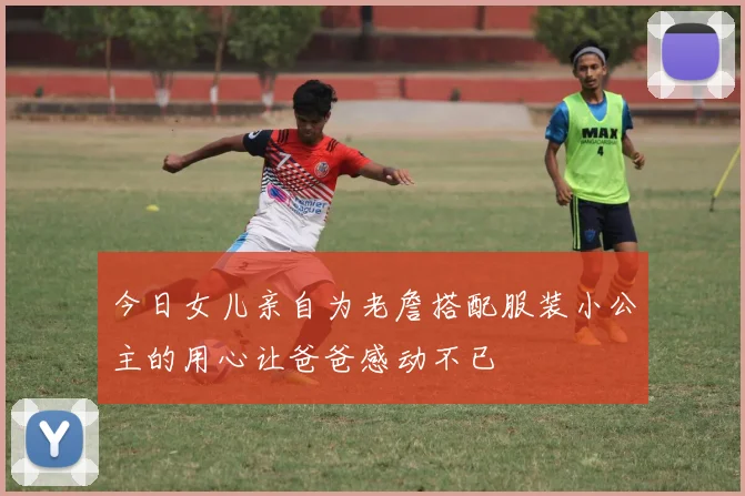 今日女儿亲自为老詹搭配服装小公主的用心让爸爸感动不已