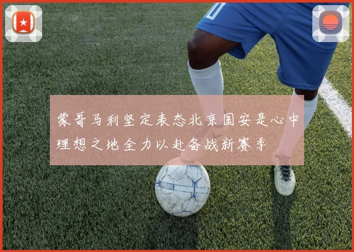蒙哥马利坚定表态北京国安是心中理想之地全力以赴备战新赛季