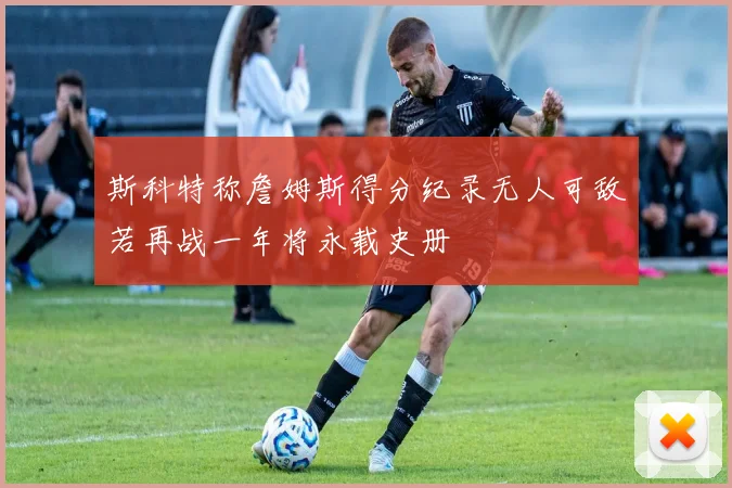 斯科特称詹姆斯得分纪录无人可敌若再战一年将永载史册