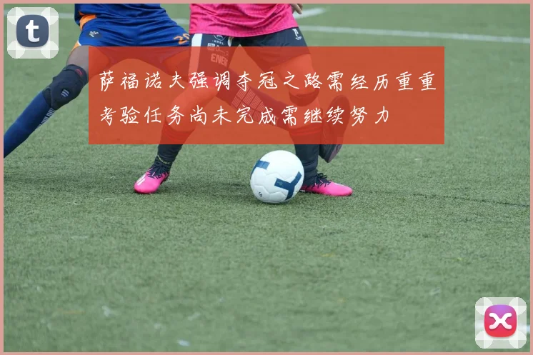 萨福诺夫强调夺冠之路需经历重重考验任务尚未完成需继续努力