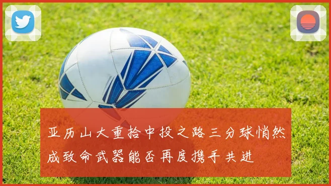 亚历山大重拾中投之路三分球悄然成致命武器能否再度携手共进