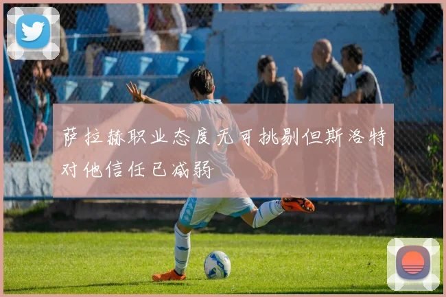 萨拉赫职业态度无可挑剔但斯洛特对他信任已减弱