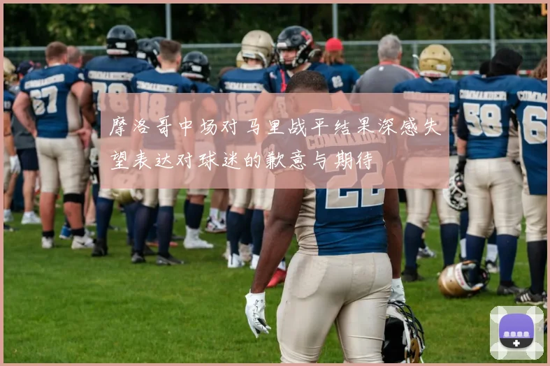 摩洛哥中场对马里战平结果深感失望表达对球迷的歉意与期待
