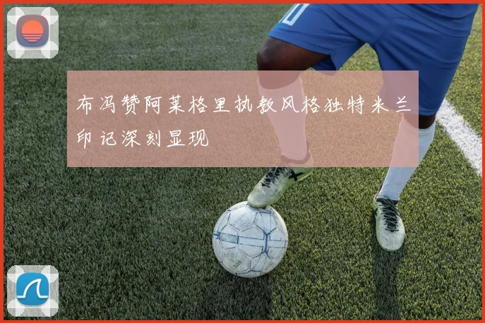 布冯赞阿莱格里执教风格独特米兰印记深刻显现