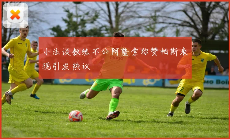 小法谈教练不公阿隆索称赞帕斯表现引发热议