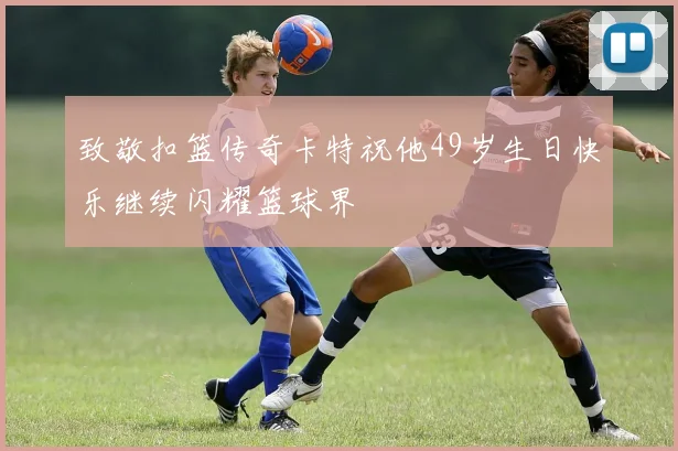 致敬扣篮传奇卡特祝他49岁生日快乐继续闪耀篮球界