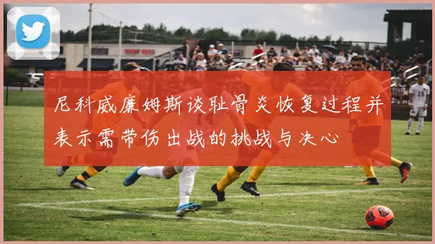 尼科威廉姆斯谈耻骨炎恢复过程并表示需带伤出战的挑战与决心