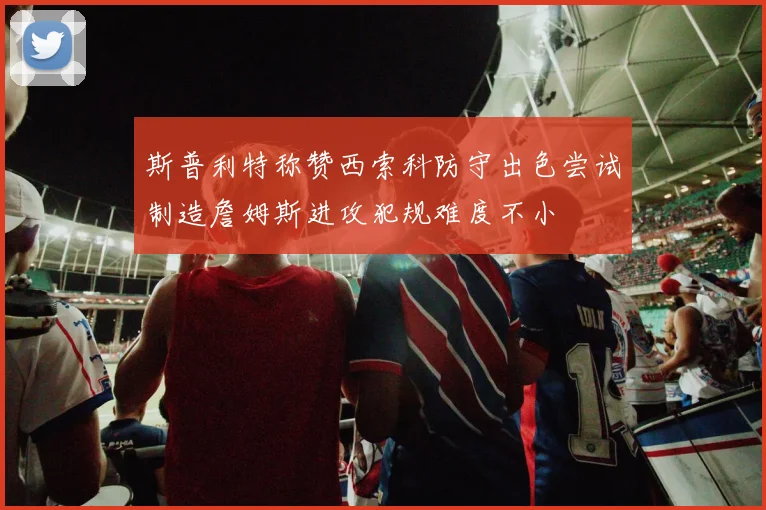 斯普利特称赞西索科防守出色尝试制造詹姆斯进攻犯规难度不小