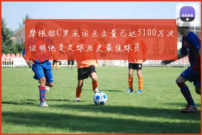 摩根称C罗采访点击量已达5100万次证明他是足球历史最佳球员