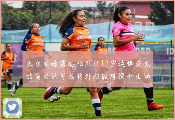 法尔克透露孔帕尼对17岁边锋麦克的高度认可或将外租锻炼提升出场机会