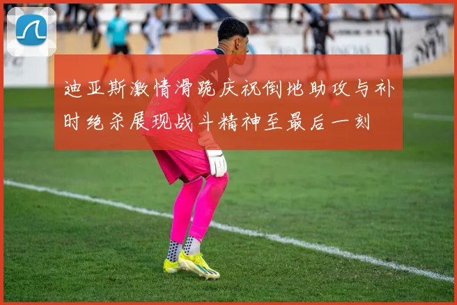 迪亚斯激情滑跪庆祝倒地助攻与补时绝杀展现战斗精神至最后一刻