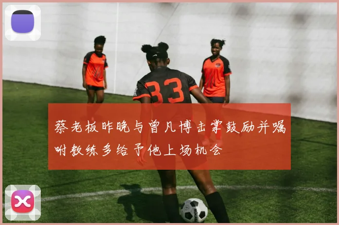蔡老板昨晚与曾凡博击掌鼓励并嘱咐教练多给予他上场机会