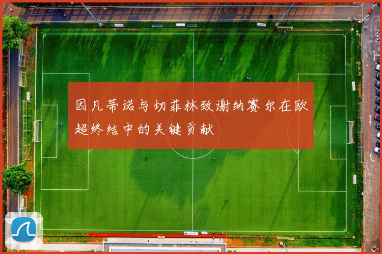 因凡蒂诺与切菲林致谢纳赛尔在欧超终结中的关键贡献