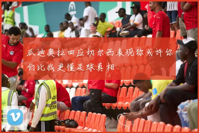 瓜迪奥拉回应切尔西表现称或许你们比我更懂足球真相