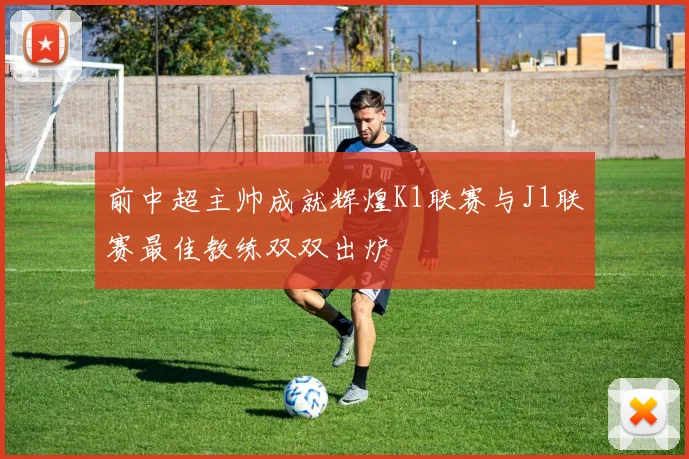 前中超主帅成就辉煌K1联赛与J1联赛最佳教练双双出炉