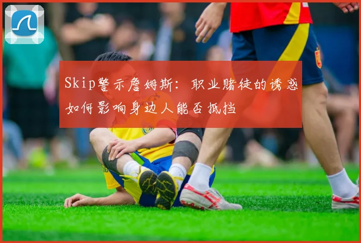 Skip警示詹姆斯：职业赌徒的诱惑如何影响身边人能否抵挡