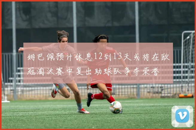 姆巴佩预计休息12到13天或将在欧冠淘汰赛中复出助球队争夺荣誉