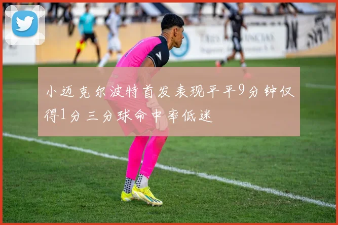 小迈克尔波特首发表现平平9分钟仅得1分三分球命中率低迷