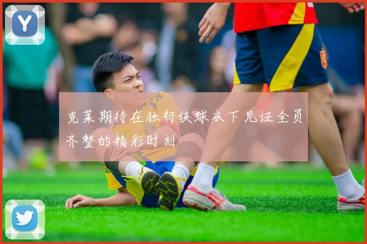 克莱期待在独行侠球衣下见证全员齐整的精彩时刻