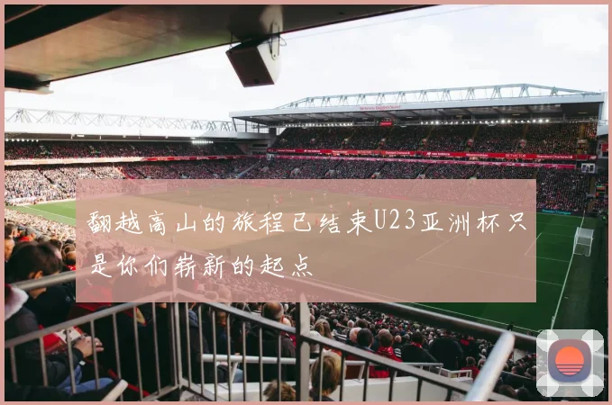 翻越高山的旅程已结束U23亚洲杯只是你们崭新的起点