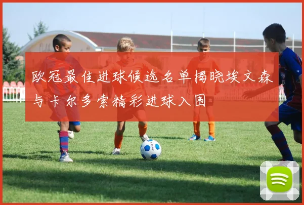 欧冠最佳进球候选名单揭晓埃文森与卡尔多索精彩进球入围