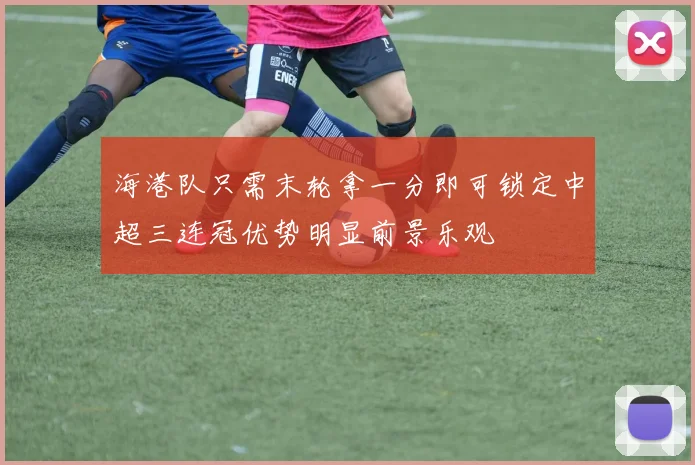 海港队只需末轮拿一分即可锁定中超三连冠优势明显前景乐观