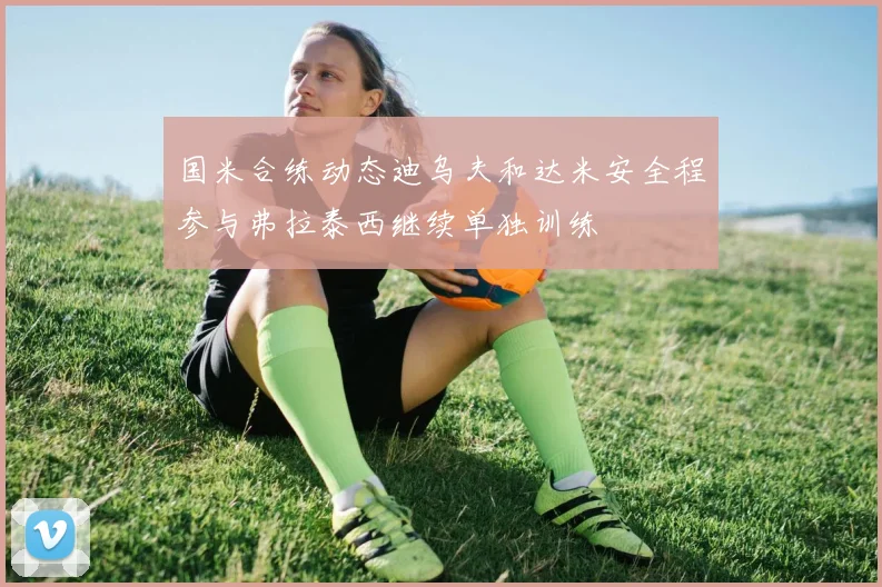 国米合练动态迪乌夫和达米安全程参与弗拉泰西继续单独训练
